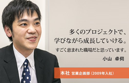 多くのプロジェクトで、学びながら成長していける。すごく恵まれた職場だと思っています。 小山 卓伺 本社 営業企画部（2009年入社）