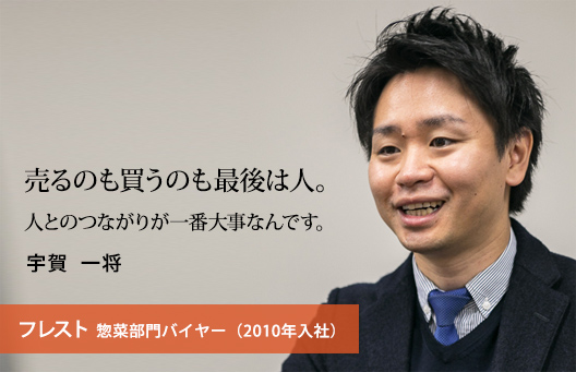 売るのも買うのも最後は人。人とのつながりが一番大事なんです。 宇賀 一将 フレスト 惣菜部門バイヤー（2010年入社）