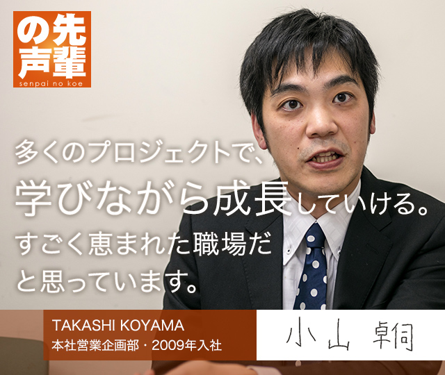 【先輩の声】多くのプロジェクトで、学びながら成長していける。すごく恵まれた職場だと思っています。（本社営業企画部・入社8年目）TAKASHI KOYAMA 小山 卓伺