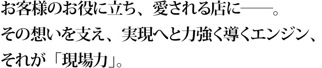 お客様のお役に立ち、愛される店に――。その想いを支え、実現へと力強く導くエンジン、それが「現場力」。