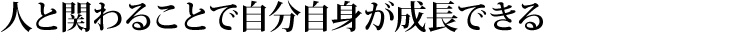 人と関わることで自分自身が成長できる